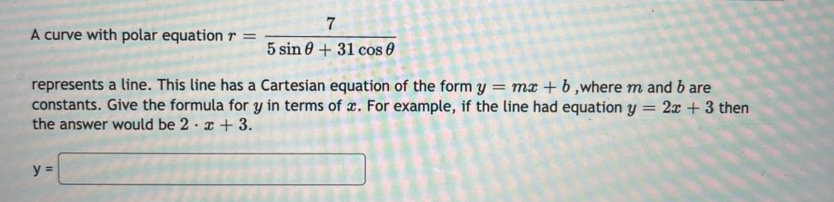 A curve with polar equationr =
5 sin 0 + 31 cos 0
represents a line. This line has a Cartesian equation of the form y = mx + b ,where m and b are
constants. Give the formula for y in terms of x. For example, if the line had equation y = 2x + 3 then
the answer would be 2 x + 3.
y =
