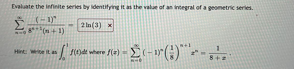 Evaluate the infinite series by identifying it as the value of an integral of a geometric series.
(– 1)"
87 +1(n + 1)
2 In (3) x
n=0
1
n+1
|f(t)dt
se)dt where f(=) = (- )"(;)
1
x" =
Hint: Write it as
8
8 + x
n=0
