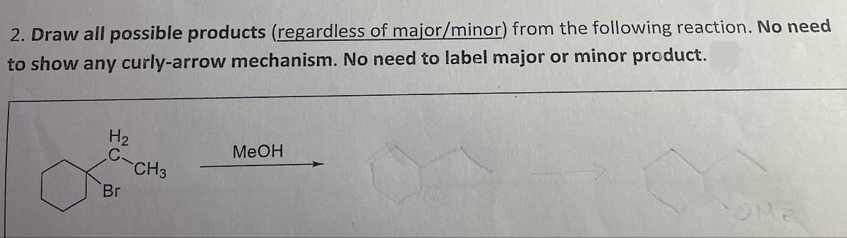 2. Draw all possible products (regardless of major/minor) from the following reaction. No need
to show any curly-arrow mechanism. No need to label major or minor product.
H2
MeOH
C.
CH3
Br