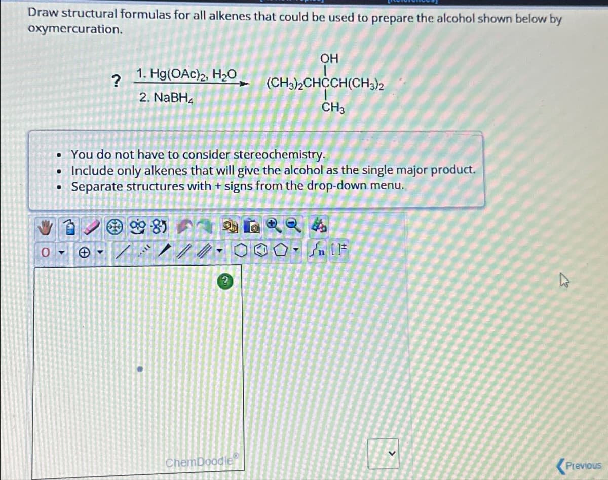 Draw structural formulas for all alkenes that could be used to prepare the alcohol shown below by
oxymercuration.
OH
?
1. Hg(OAc)2, H₂O
(CH3)2CHCCH(CH3)2
2. NaBH4
CH3
. You do not have to consider stereochemistry.
• Include only alkenes that will give the alcohol as the single major product.
O
.
Separate structures with + signs from the drop-down menu.
2
IF
13
ChemDoodle
Previous