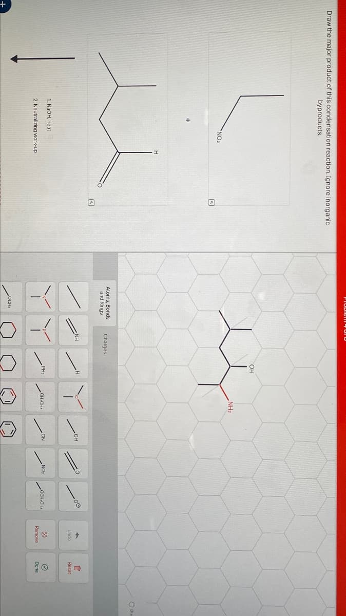 +
Draw the major product of this condensation reaction. Ignore inorganic
byproducts.
+
NO₂
H
1. NaOH, heat
2. Neutralizing work-up
TTUVICII-U
Atoms, Bonds
and Rings
Charges
LOCH
NH
OH
NH2
H
OH
Undo
PH2
CN
NOz
CH:CH
OCH CH
Remove
Reset
Dra