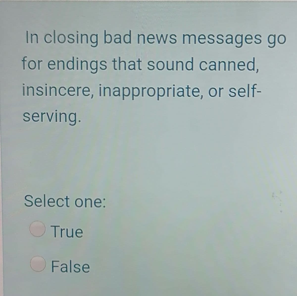 In closing bad news messages go
for endings that sound canned,
insincere, inappropriate, or self-
serving.
Select one:
True
False
