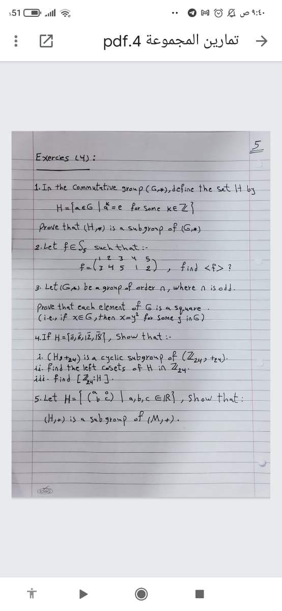 51 O a
د تمارين المجموعة 4.pdf
Exercies L4):
1. In the Commutative group (G+),define the sSet It by
H={acG|=e for Some kE Z}
Prove that (H,) is a subgroup of (G,)
2. Let feS, such that:-
234
find <f> ?
3. Let iGA) be a group of order A, where n is odd
Prove that cach element of G is a sq.uare
(i.e.s if xEG,then x=y² for Same ģ in 6)
4.If H =[5,3,12, 181, Show that :-
i. CHotzw) is a cyelic subgroup of (Zzyz te
i find the left casets of H in Z24.
jii. find [ZyiH ].
5.Let H= [ (à E) ayb,c EIR}, show that:
(H,+) is a subgroup
of
(M,+).
