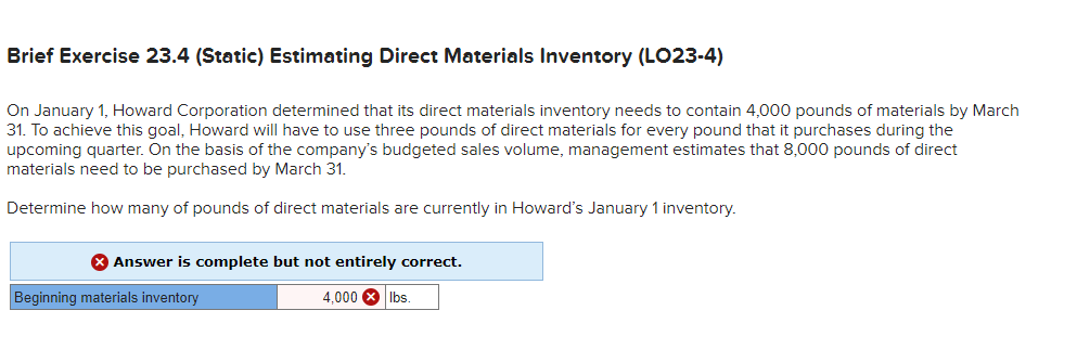 Brief Exercise 23.4 (Static) Estimating Direct Materials Inventory (LO23-4)
On January 1, Howard Corporation determined that its direct materials inventory needs to contain 4,000 pounds of materials by March
31. To achieve this goal, Howard will have to use three pounds of direct materials for every pound that it purchases during the
upcoming quarter. On the basis of the company's budgeted sales volume, management estimates that 8,000 pounds of direct
materials need to be purchased by March 31.
Determine how many of pounds of direct materials are currently in Howard's January 1 inventory.
8 Answer is complete but not entirely correct.
Beginning materials inventory
4,000 X
Ibs
