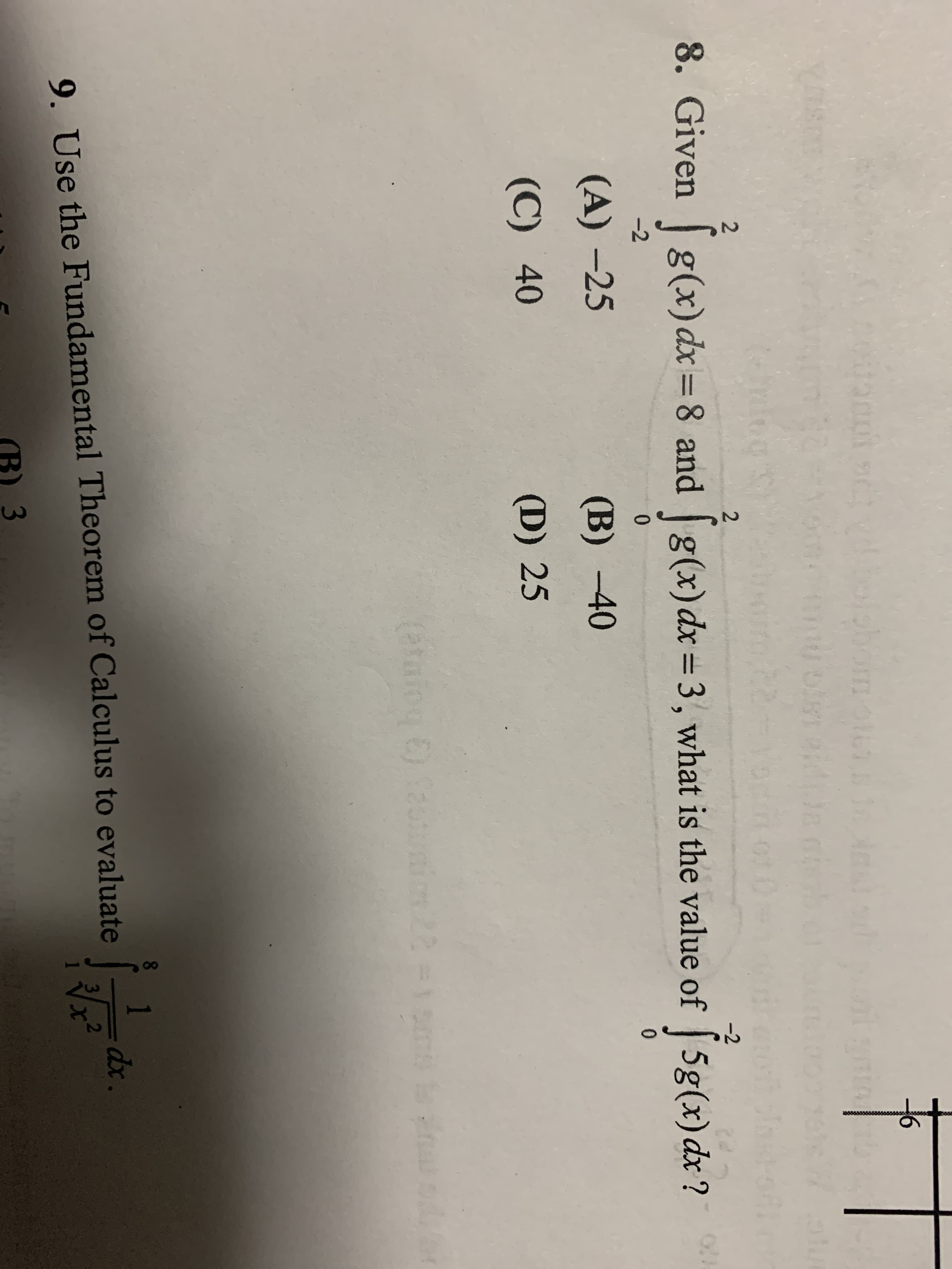 2.
8. Given g(x)dx=8 and g(x)dx=3, what is the value of 5g(x) dx?
-2
%3D
27
-2
0.
0.
(A) -25
(B) -40
(C) 40
(D) 25
1
dx.
9. Use the Fundamental Theorem of Calculus to evaluate
3
(B) 3
