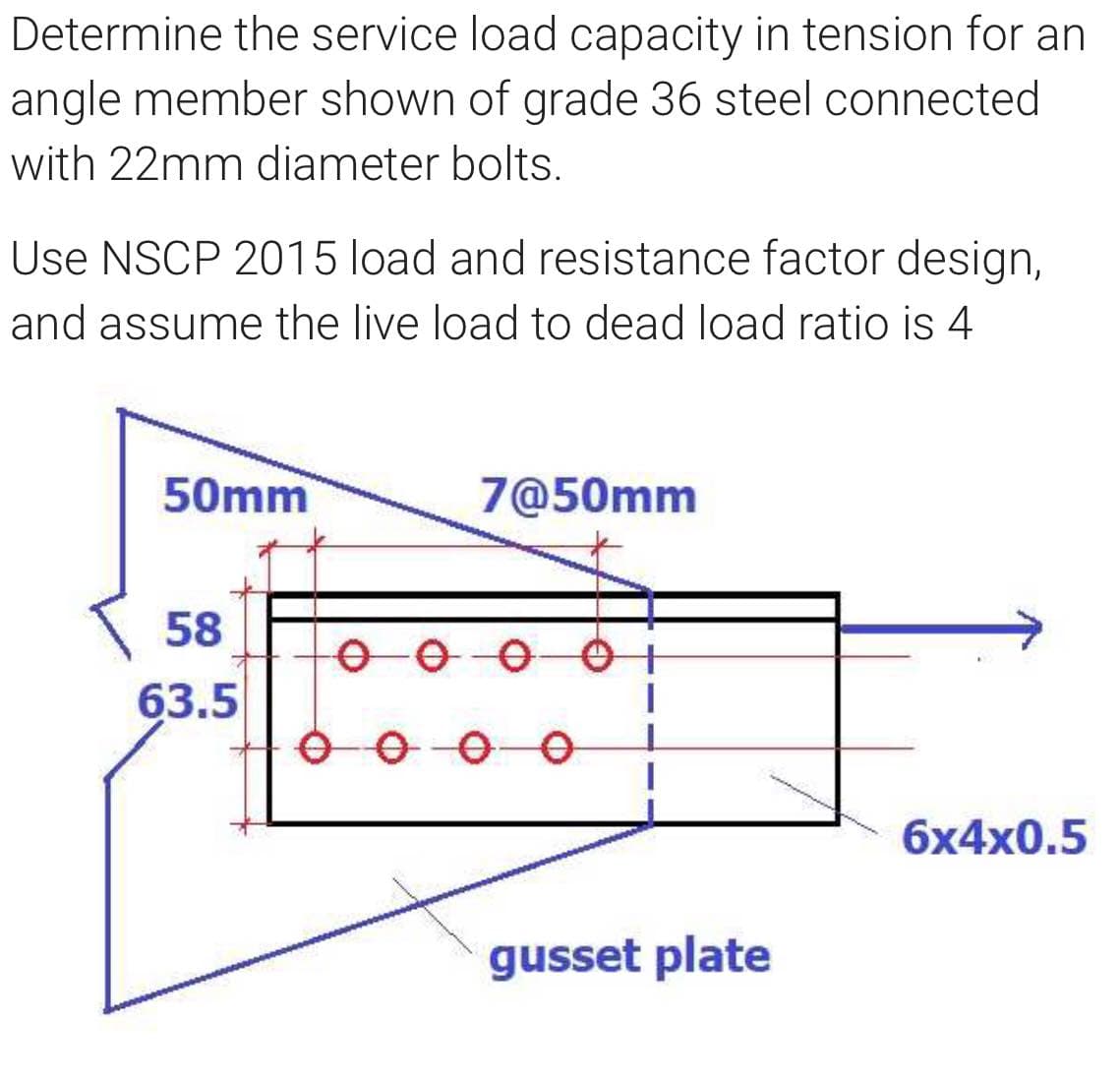 Determine the service load capacity in tension for an
angle member shown of grade 36 steel connected
with 22mm diameter bolts.
Use NSCP 2015 load and resistance factor design,
and assume the live load to dead load ratio is 4
50mm
7@50mm
58
63.5
6x4x0.5
gusset plate
