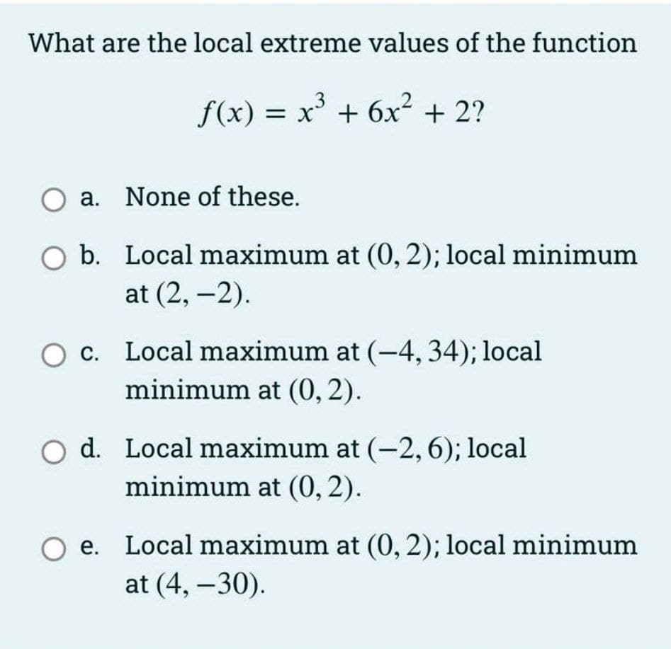 What are the local extreme values of the function
f(x) = x + 6x² + 2?
a. None of these.
O b. Local maximum at (0, 2); local minimum
at (2, -2).
c. Local maximum at (-4, 34); local
minimum at (0,2).
O d. Local maximum at (-2,6); local
minimum at (0, 2).
e. Local maximum at (0, 2); local minimum
at (4, –30).
