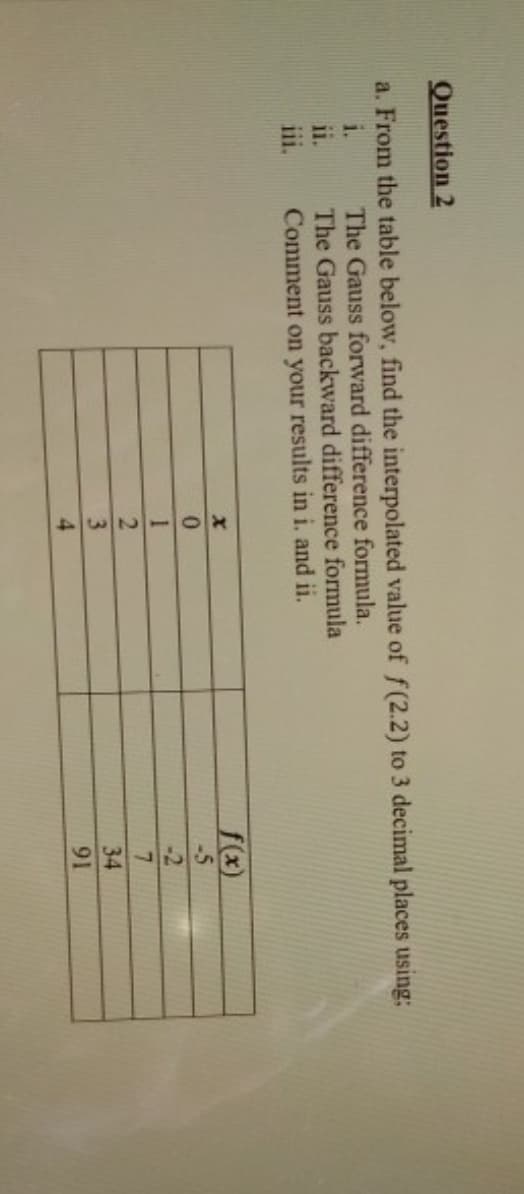 134
From the table below, find the interpolated value of f(2.2) to 3 decimal places using:
The Gauss forward difference formula.
The Gauss backward difference formula
Comment on your results in i. and ii.
i.
11.
iii.
f(x)
-5
-2
34
91
