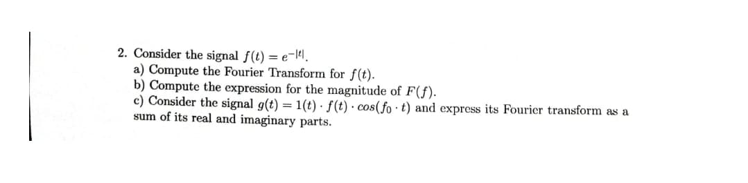 2. Consider the signal f(t) = e-141.
a) Compute the Fourier Transform for f(t).
b) Compute the expression for the magnitude of F(f).
c) Consider the signal g(t) = 1(t) · f (t) · cos(fo · t) and express its Fouricer transform as a
sum of its real and imaginary parts.
