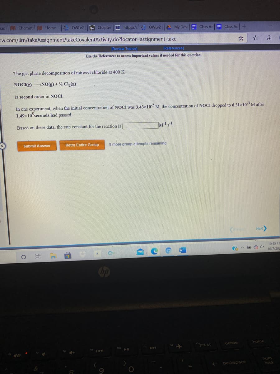 se:A Chemist A Home
* OWLV2
- Chapter a https://c OWLV2
A My DrivE Class AcE Class Ac+
Dw.com/ilrn/takeAssignment/takeCovalentActivity.do?locator=assignment-take
[Review Topics)
[References]
Use the References to access important values if needed for this question.
The gas phase decomposition of nitrosyl chloride at 400 K
NOCI(g) NO(g) + % Ch(g)
is second order in NOCI.
In one experiment, when the initial concentration of NOCI was 3.43x102 M, the concentration of NOCI dropped to 6.21×103 M after
1.49×10 seconds had passed.
Based on these data, the rate constant for the reaction is
Submit Answer
Retry Entire Group
9 more group attempts remaining
Keevious
Next
10:45 PM
10/7/202
Cip
home
inort sc
delete
A\
num
backspace
lock
9.
