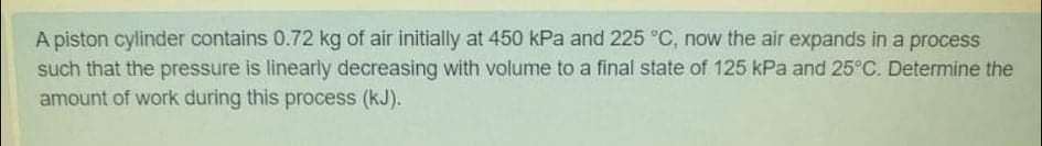 A piston cylinder contains 0.72 kg of air initially at 450 kPa and 225 °C, now the air expands in a process
such that the pressure is linearly decreasing with volume to a final state of 125 kPa and 25°C. Determine the
amount of work during this process (kJ).
