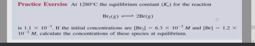 Practice Exercise At 1280°C the equilibrium constant (K) for the reaction
Br2(g) 2Br(g)
is 1.1 x 10 . If the initial concentrations are [Br2]
102 M, calculate the concentrations of these species at equilibrium.
6.3 x 10 2 M and [Br]
= 1.2 X
!!
