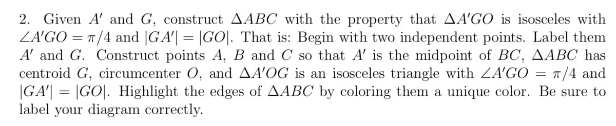 2. Given A' and G, construct AABC with the property that AA'GO is isosceles with
ZA'GO=π/4 and |GA'| = |GO|. That is: Begin with two independent points. Label them
A' and G. Construct points A, B and C so that A' is the midpoint of BC, AABC has
centroid G, circumcenter O, and AA'OG is an isosceles triangle with ZA'GO
|GA'| = |GO|. Highlight the edges of AABC by coloring them a unique color. Be sure to
label your diagram correctly.
=
π/4 and