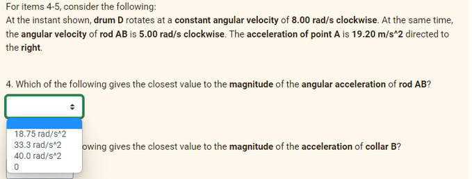 For
items 4-5, consider the following:
At the instant shown, drum D rotates at a constant angular velocity of 8.00 rad/s clockwise. At the same time,
the angular velocity of rod AB is 5.00 rad/s clockwise. The acceleration of point A is 19.20 m/s^2 directed to
the right.
4. Which of the following gives the closest value to the magnitude of the angular acceleration of rod AB?
18.75 rad/s^2
owing gives the closest value to the magnitude of the acceleration of collar B?
33.3 rad/s^2
40.0 rad/s^2
0