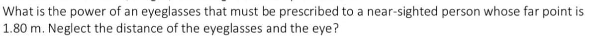 What is the power of an eyeglasses that must be prescribed to a near-sighted person whose far point is
1.80 m. Neglect the distance of the eyeglasses and the eye?