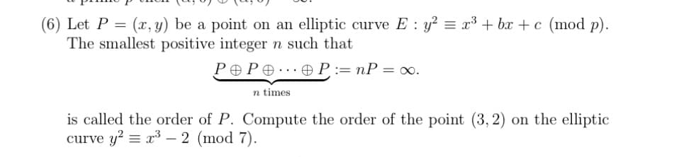 (6) Let P = (x, y) be a point on an elliptic curve E : y² = x³ + bx+c (mod p).
The smallest positive integer n such that
POPOOP: nP = ∞0.
n times.
is called the order of P. Compute the order of the point (3, 2) on the elliptic
curve y² = x³ - 2 (mod 7).