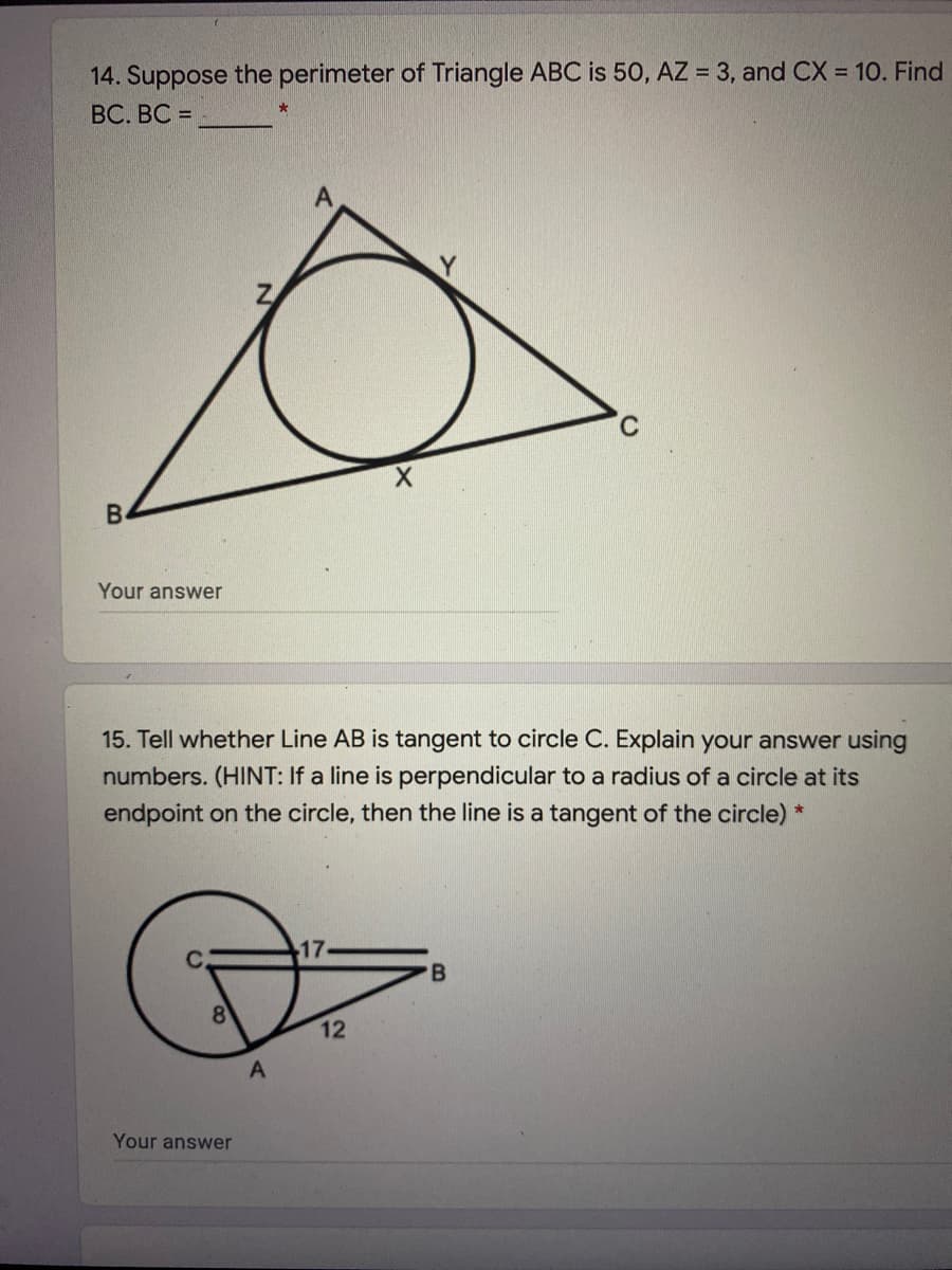 14. Suppose the perimeter of Triangle ABC is 50, AZ = 3, and CX = 10. Find
BC. BC =
В
Your answer
15. Tell whether Line AB is tangent to circle C. Explain your answer using
numbers. (HINT: If a line is perpendicular to a radius of a circle at its
endpoint on the circle, then the line is a tangent of the circle) *
17
8
12
Your answer
