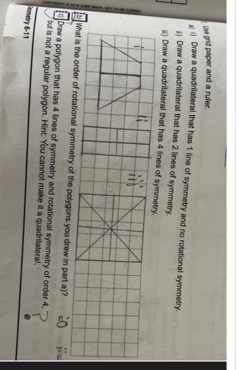 2018 JUMP MATH NOT TO BE COPIED
Use grid paper and a ruler.
a) i) Draw a quadrilateral that has 1 line of symmetry and no rotational symmetry.
i) Draw a quadrilateral that has 2 lines of symmetry.
ii) Draw a quadrilateral that has 4 lines of symmetry.
#
M
What is the order of rotational symmetry of the polygons you drew in part a)?
P
E) Draw a polygon that has 4 lines of symmetry and rotational symmetry of order 4, "
but is not a regular polygon. Hint: You cannot make it a quadrilateral.
Geometry 6-11
O