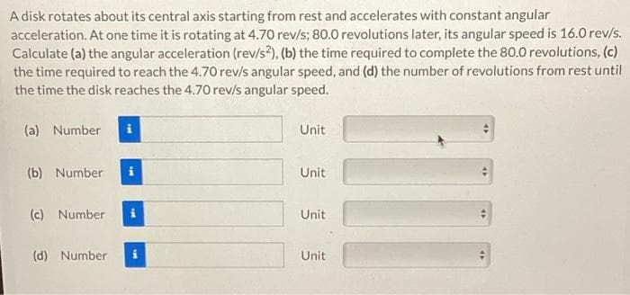 A disk rotates about its central axis starting from rest and accelerates with constant angular
acceleration. At one time it is rotating at 4.70 rev/s; 80.0 revolutions later, its angular speed is 16.0 rev/s.
Calculate (a) the angular acceleration (rev/s2), (b) the time required to complete the 80.0 revolutions, (c)
the time required to reach the 4.70 rev/s angular speed, and (d) the number of revolutions from rest until
the time the disk reaches the 4.70 rev/s angular speed.
(a) Number
(b) Number
(c) Number
(d) Number
Unit
Unit
Unit
Unit