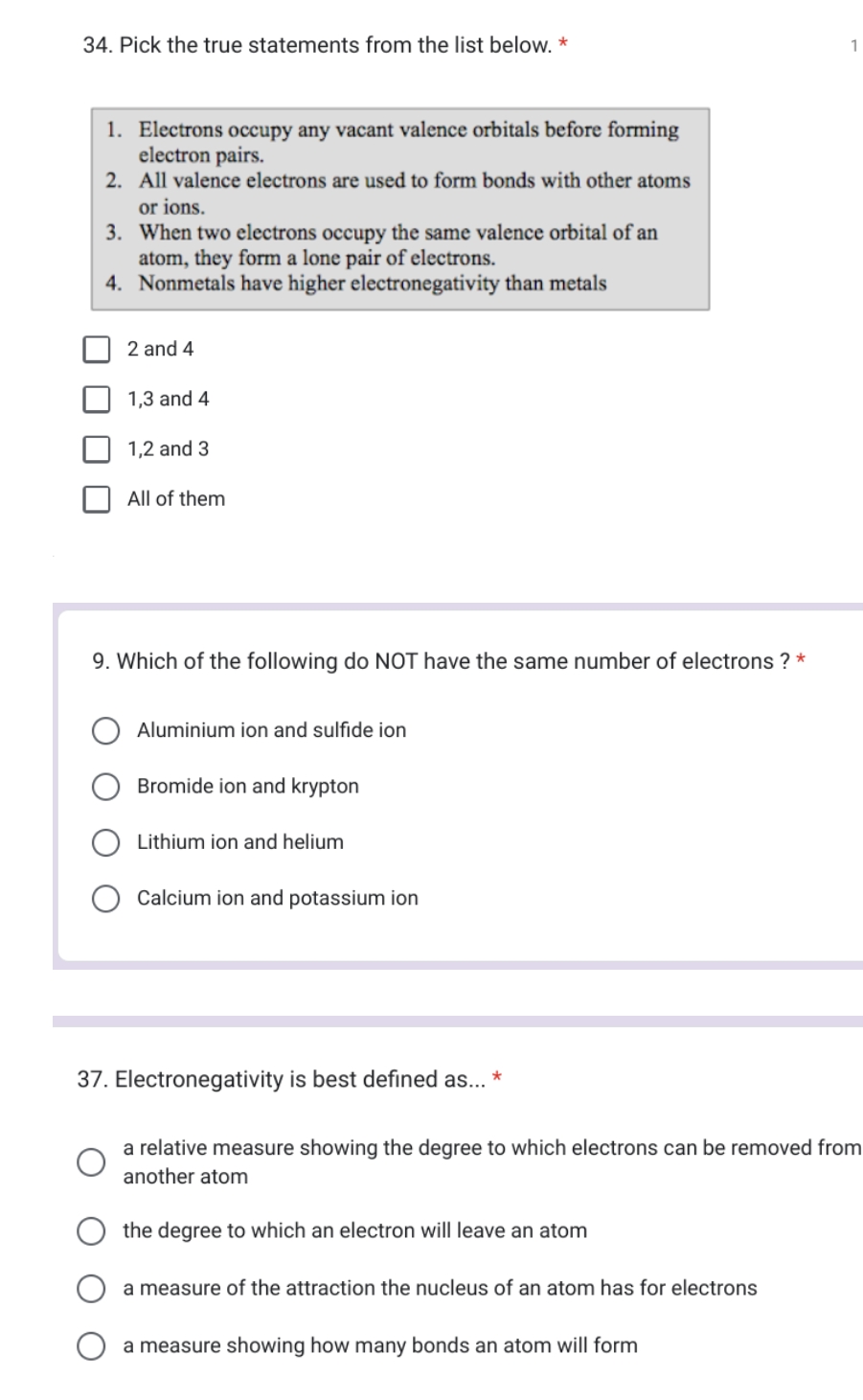 34. Pick the true statements from the list below. *
1. Electrons occupy any vacant valence orbitals before forming
electron pairs.
2.
All valence electrons are used to form bonds with other atoms
or ions.
3.
When two electrons occupy the same valence orbital of an
atom, they form a lone pair of electrons.
4. Nonmetals have higher electronegativity than metals
2 and 4
1,3 and 4
1,2 and 3
All of them
9. Which of the following do NOT have the same number of electrons ? *
Aluminium ion and sulfide ion
Bromide ion and krypton
Lithium ion and helium
Calcium ion and potassium ion
37. Electronegativity is best defined as... *
a relative measure showing the degree to which electrons can be removed from
another atom
the degree to which an electron will leave an atom
a measure of the attraction the nucleus of an atom has for electrons
1
a measure showing how many bonds an atom will form