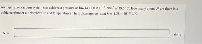 An expensive vacuum system can achieve a pressure as low as 1.00 x 10-9 N/m² at 19.5 °C. How many atoms N are there in a
cubic centimeter at this pressure and temperature? The Boltzmann constant k = 1.38 x 10-23 J/K.
N =
atoms