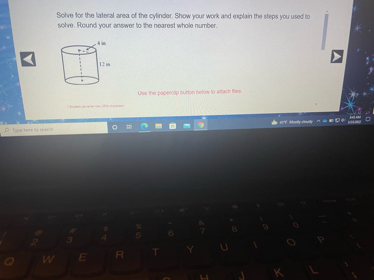 Solve for the lateral area of the cylinder. Show your work and explain the steps you used to
solve. Round your answer to the nearest whole number.
4 in
12 in
Use the paperclip button below to attach files.
* Student can enter max 3500 characters
41°F Mostly cloudy ^ O P
3:43 AM
3/23/2022
O Type here to search
Hom
End
8.
W
E
R
K
A
