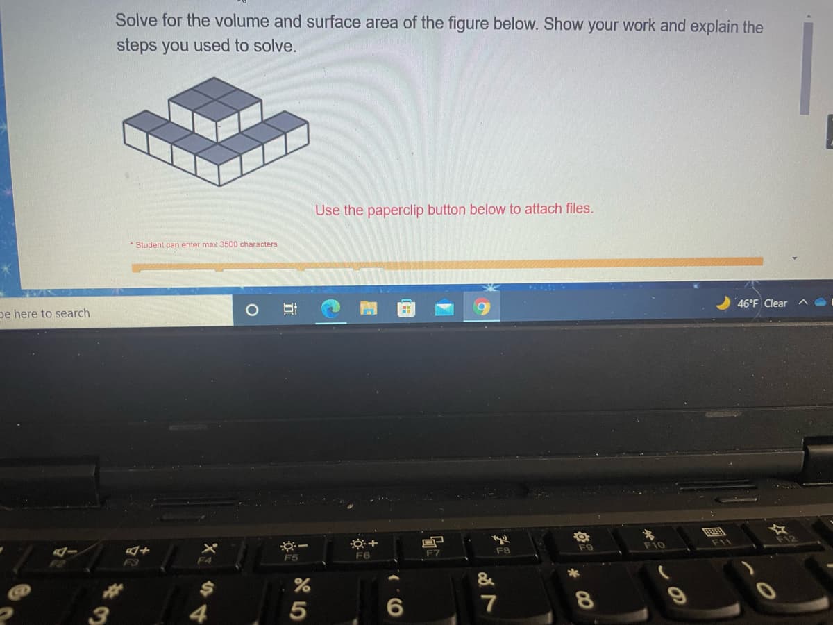 Solve for the volume and surface area of the figure below. Show your work and explain the
steps you used to solve.
Use the paperclip button below to attach files.
* Student can enter max 3500 characters
46°F Clear
へ
pe here to search
FE
※ー
F10
F11
F9
F7
F8
F5
F6
F3
F4
&
3
4
5
7
CO
近
