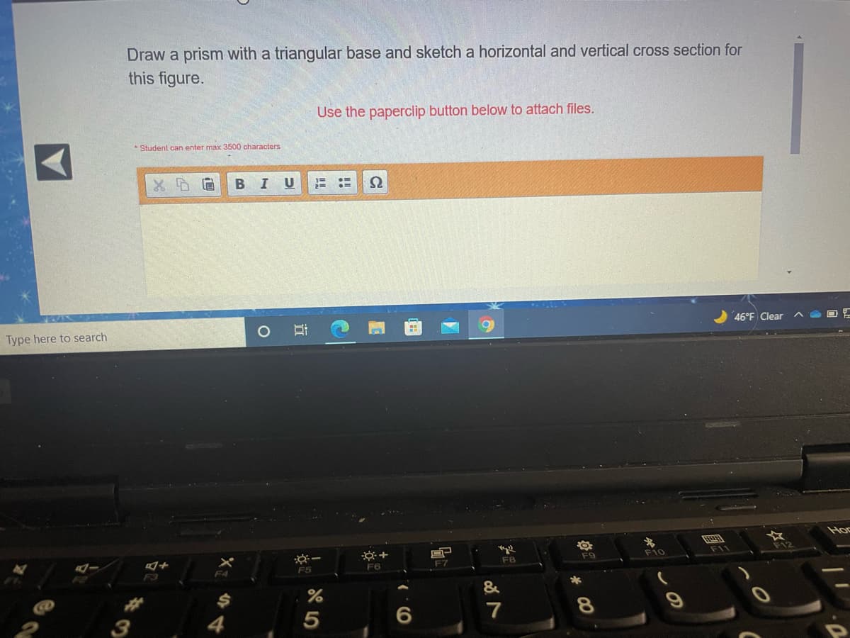 Draw a prism with a triangular base and sketch a horizontal and vertical cross section for
this figure.
Use the paperclip button below to attach files.
* Student can enter max 3500 characters
B
U
46°F Clear
Type here to search
Hoc
※ー
F12
F9
F10
F11
F6
F7
F8
F4
F5
&
3
4
7
8
