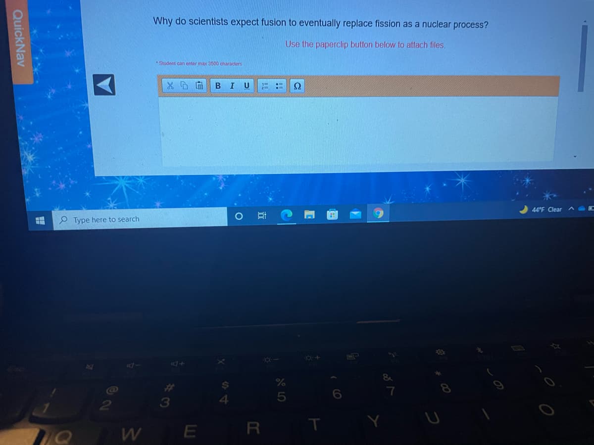 Why do scientists expect fusion to eventually replace fission as a nuclear process?
Use the paperclip button below to attach files.
Student can enter max 3500 characters
B I
U
Ω
44°F Clear
e Type here to search
&
%23
7
3
4.
R
QuickNav
