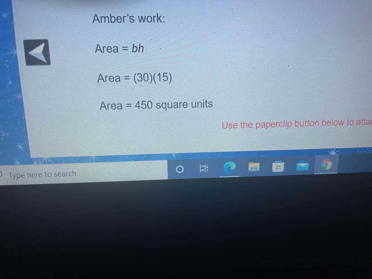 Amber's work:
Area = bh
%3D
Area = (30)(15)
%3D
Area = 450 square units
%3D
Use the paperclip button below to attac
P Type here to search
