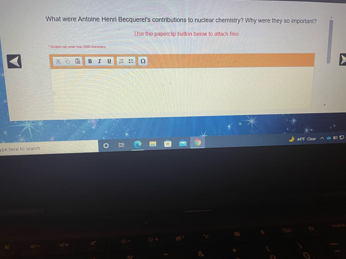 What were Antoine Henri Becquerel's contributions to nuclear chemistry? Why were they so important?
Use the paperclip button below to attach files.
Student can enter max 3500 characters
B I
U
44°F Clear
ype here to search
Home
