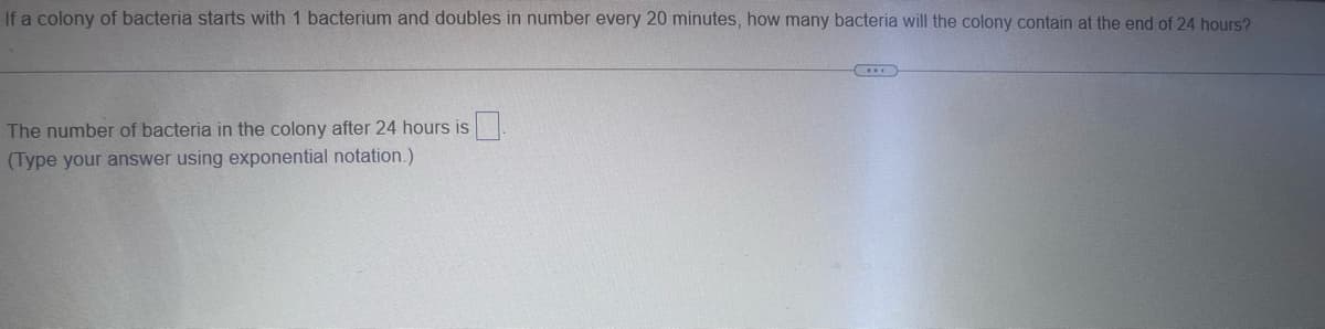 If a colony of bacteria starts with 1 bacterium and doubles in number every 20 minutes, how many bacteria will the colony contain at the end of 24 hours?
The number of bacteria in the colony after 24 hours is
(Type your answer using exponential notation.)