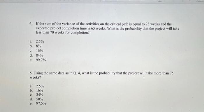 4. If the sum of the variance of the activities on the critical path is equal to 25 weeks and the
expected project completion time is 65 weeks. What is the probability that the project will take
less than 70 weeks for completion?
a. 2.5%
b. 8%
c. 16%
d. 84%
e. 99.7%
5. Using the same data as in Q. 4, what is the probability that the project will take more than 75
weeks?
I
a. 2.5%
b. 16%
c. 34%
d. 50%
e. 97.5%