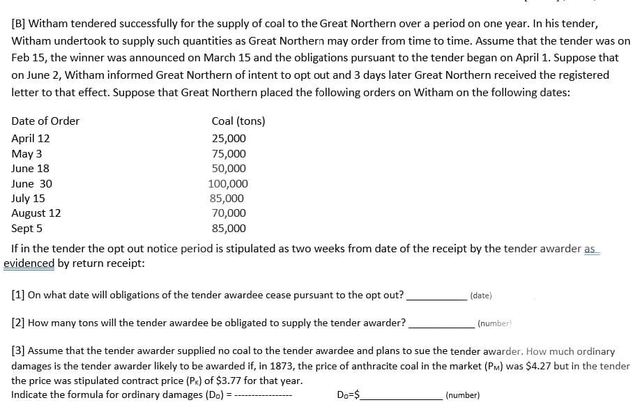 [B] Witham tendered successfully for the supply of coal to the Great Northern over a period on one year. In his tender,
Witham undertook to supply such quantities as Great Northern may order from time to time. Assume that the tender was on
Feb 15, the winner was announced on March 15 and the obligations pursuant to the tender began on April 1. Suppose that
on June 2, Witham informed Great Northern of intent to opt out and 3 days later Great Northern received the registered
letter to that effect. Suppose that Great Northern placed the following orders on Witham on the following dates:
Date of Order
April 12
May 3
June 18
June 30
July 15
August 12
Sept 5
Coal (tons)
25,000
75,000
50,000
100,000
85,000
70,000
85,000
If in the tender the opt out notice period is stipulated as two weeks from date of the receipt by the tender awarder as
evidenced by return receipt:
[1] On what date will obligations of the tender awardee cease pursuant to the opt out?
[2] How many tons will the tender awardee be obligated to supply the tender awarder?
[3] Assume that the tender awarder supplied no coal to the tender awardee and plans to sue the tender awarder. How much ordinary
damages is the tender awarder likely to be awarded if, in 1873, the price of anthracite coal in the market (PM) was $4.27 but in the tender
the price was stipulated contract price (Px) of $3.77 for that year.
Indicate the formula for ordinary damages (Do) =
Do=$
(date)
(number)
(number)