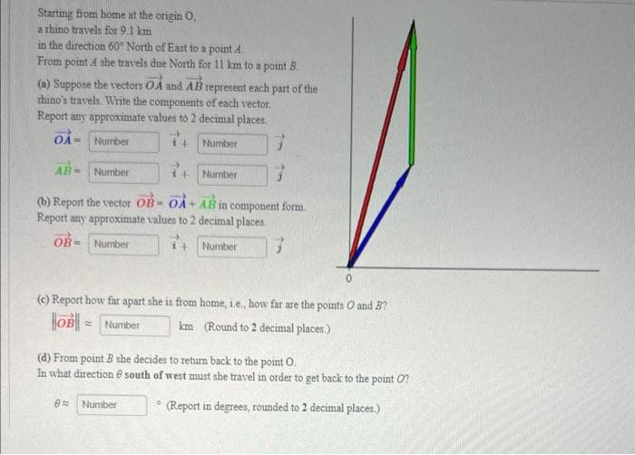 Starting from home at the origin O.
a rhino travels for 9.1 km
in the direction 60° North of East to a point A.
From point A she travels due North for 11 km to a point B.
(a) Suppose the vectors OA and AB represent each part of the
rhino's travels. Write the components of each vector.
Report any approximate values to 2 decimal places.
OA= Number
14
Number
AB= Number
Number
(b) Report the vector OB-OA+ AB in component form
Report any approximate values to 2 decimal places.
OB-
Number
7+ Number 3
(c) Report how far apart she is from home, i.e., how far are the points O and B?
km (Round to 2 decimal places.)
OB Number
0
(d) From point B she decides to return back to the point O.
In what direction south of west must she travel in order to get back to the point ?
(Report in degrees, rounded to 2 decimal places.)
8
Number