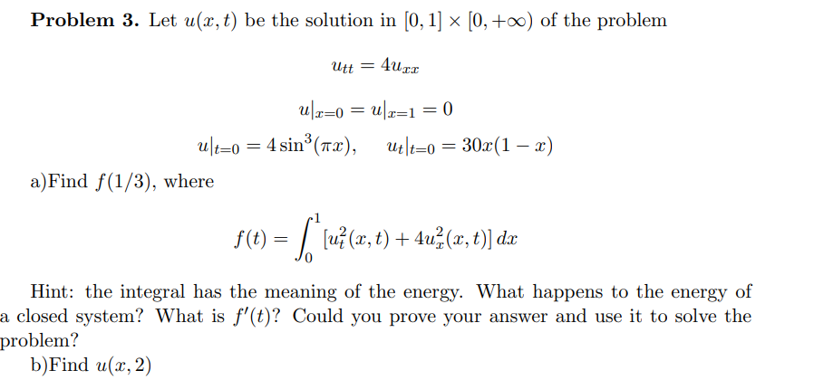 Problem 3. Let u(x, t) be the solution in [0, 1] × [0, +∞) of the problem
4uxx
Utt =
u|x=0=u|x=1=0
ult=0 = 4 sin³ (7x), ut|t=0
a)Find f(1/3), where
=
30x(1-x)
ƒ(t) = [ * [u²(x, t) + 4u²(x, t)] da
Hint: the integral has the meaning of the energy. What happens to the energy of
a closed system? What is f'(t)? Could you prove your answer and use it to solve the
problem?
b)Find u(x, 2)