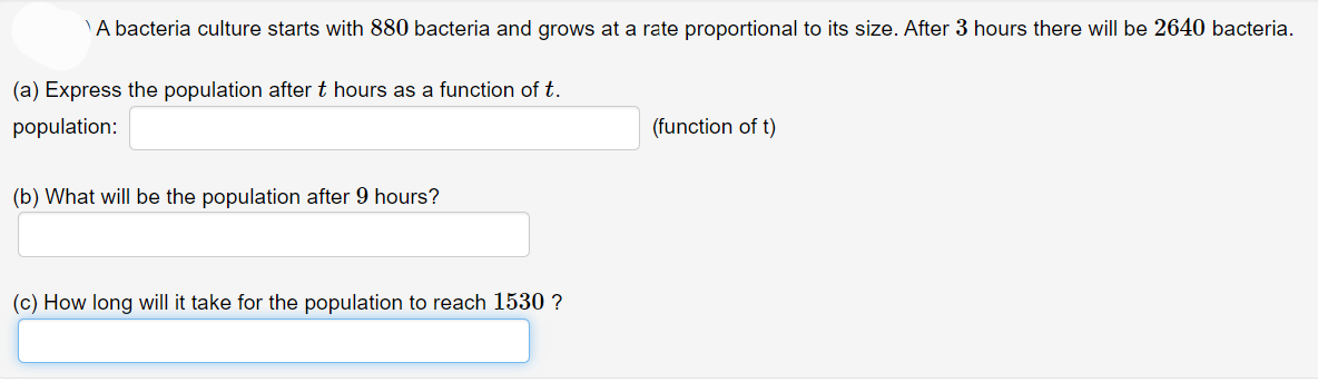 A bacteria culture starts with 880 bacteria and grows at a rate proportional to its size. After 3 hours there will be 2640 bacteria.
(a) Express the population after t hours as a function of t.
population:
(b) What will be the population after 9 hours?
(c) How long will it take for the population to reach 1530 ?
(function of t)