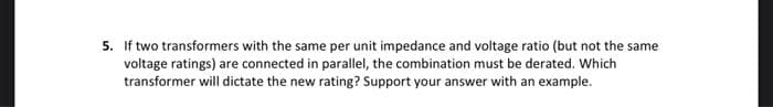 5. If two transformers with the same per unit impedance and voltage ratio (but not the same
voltage ratings) are connected in parallel, the combination must be derated. Which
transformer will dictate the new rating? Support your answer with an example.