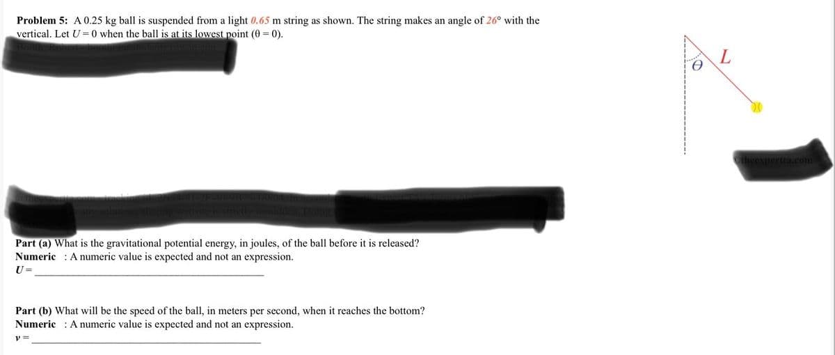 Problem 5: A 0.25 kg ball is suspended from a light 0.65 m string as shown. The string makes an angle of 26° with the
vertical. Let U=0 when the ball is at its lowest point (0 = 0).
Part (a) What is the gravitational potential energy, in joules, of the ball before it is released?
Numeric A numeric value is expected and not an expression.
U =
Part (b) What will be the speed of the ball, in meters per second, when it reaches the bottom?
Numeric: A numeric value is expected and not an expression.
y =
L
Otheexpertta.com