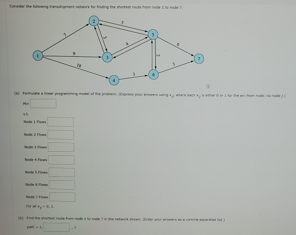 Consider the following transshipment network for finding the shortest route from node 1 to node 7,
Min
s.t.
Node 1 Flows
Node 2 Flows
Node 3 Flows
Node 4 Flows
0
(a) Formulate a linear programming model of the problem. (Express your answers using x where each x is either 0 or 1 for the arc from node/ to node J.)
Node 5 FlowS
Node 6 Flows
9
Node 7 Flows
18
3
4
6
3
6
For ell x = 0, 1.
(b) Find the shortest route from node 1 to node 7 in the network shown. (Enter your answers as a comma-separated list.)
path - 1,