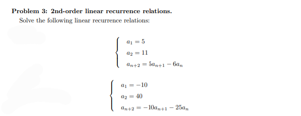 Problem 3: 2nd-order linear recurrence relations.
Solve the following linear recurrence relations:
a₁ = 5
92 = 11
an+2=
5an+1-6an
a₁=-10
a2=40
an+2 -10an+1-25an