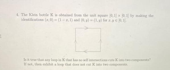 I
4. The Klein bottle K is obtained from the unit square [0, 1]
identifications (z,0) = (1-2, 1) and (0, y) = (1, y) for z, y [0, 1].
x [0,1] by making the
Is it true that any loop in K that has no self intersections cuts K into two components?
If not, then exhibit a loop that does not cut K into two components.