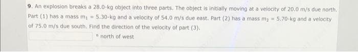 9. An explosion breaks a 28.0-kg object into three parts. The object is initially moving at a velocity of 20.0 m/s due north.
Part (1) has a mass m₁ = 5.30-kg and a velocity of 54.0 m/s due east. Part (2) has a mass m₂ 5.70-kg and a velocity
=>
=
of 75.0 m/s due south. Find the direction of the velocity of part (3).
north west