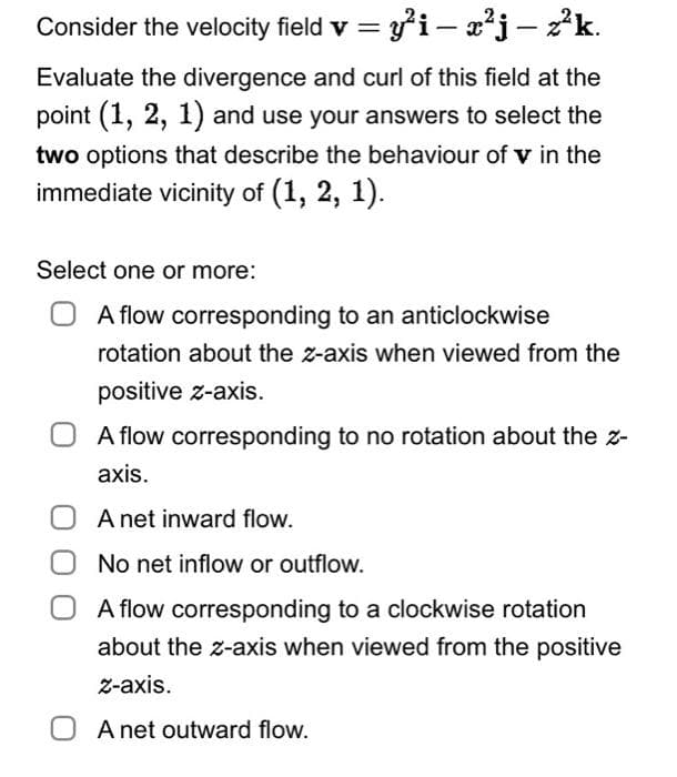 Consider the velocity field v = y²i — x²j – z²k.
-
Evaluate the divergence and curl of this field at the
point (1, 2, 1) and use your answers to select the
two options that describe the behaviour of v in the
immediate vicinity of (1, 2, 1).
Select one or more:
A flow corresponding to an anticlockwise
rotation about the z-axis when viewed from the
positive z-axis.
A flow corresponding to no rotation about the z-
axis.
A net inward flow.
No net inflow or outflow.
A flow corresponding to a clockwise rotation
about the z-axis when viewed from the positive
z-axis.
OA net outward flow.