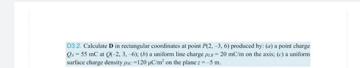 D3.2. Calculate D in rectangular coordinates at point P(2,-3, 6) produced by: (a) a point charge
Q4 = 55 mC at Q(-2, 3, -6); (b) a uniform line charge pLB= 20 mC/m on the axis; (c) a uniform
surface charge density psc 120 uC/m2 on the plane z =-5 m.
