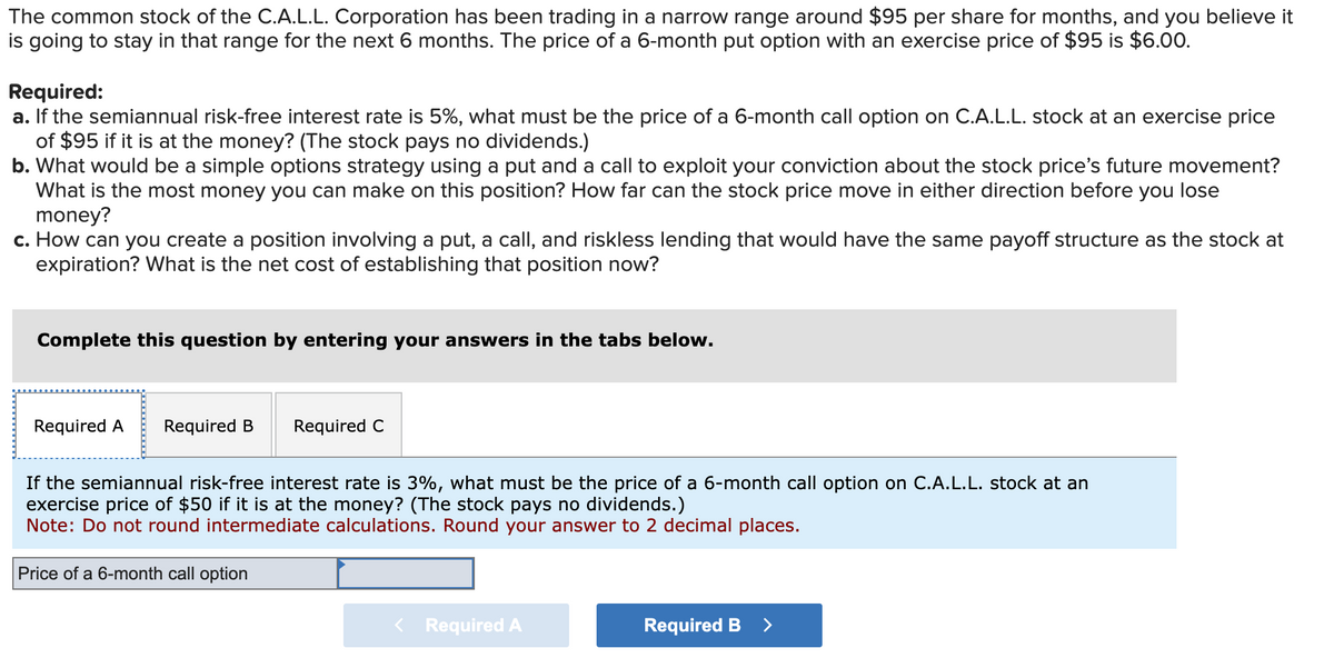 The common stock of the C.A.L.L. Corporation has been trading in a narrow range around $95 per share for months, and you believe it
is going to stay in that range for the next 6 months. The price of a 6-month put option with an exercise price of $95 is $6.00.
Required:
a. If the semiannual risk-free interest rate is 5%, what must be the price of a 6-month call option on C.A.L.L. stock at an exercise price
of $95 if it is at the money? (The stock pays no dividends.)
b. What would be a simple options strategy using a put and a call to exploit your conviction about the stock price's future movement?
What is the most money you can make on this position? How far can the stock price move in either direction before you lose
money?
c. How can you create a position involving a put, a call, and riskless lending that would have the same payoff structure as the stock at
expiration? What is the net cost of establishing that position now?
Complete this question by entering your answers in the tabs below.
Required A Required B
Required C
If the semiannual risk-free interest rate is 3%, what must be the price of a 6-month call option on C.A.L.L. stock at an
exercise price of $50 if it is at the money? (The stock pays no dividends.)
Note: Do not round intermediate calculations. Round your answer to 2 decimal places.
Price of a 6-month call option
Required A
Required B >