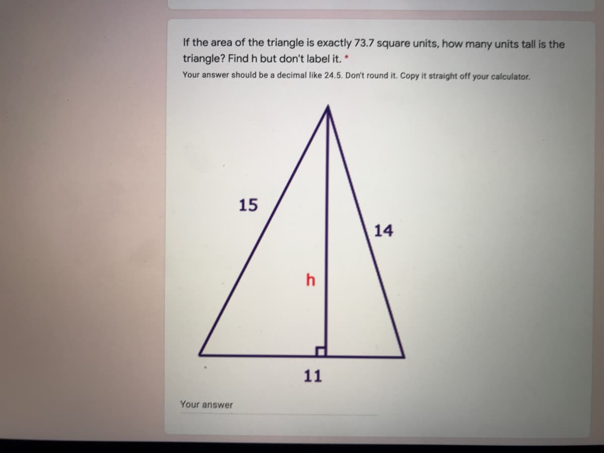 If the area of the triangle is exactly 73.7 square units, how many units tall is the
triangle? Find h but don't label it. *
Your answer should be a decimal like 24.5. Don't round it. Copy it straight off your calculator.
15
14
11
Your answer
