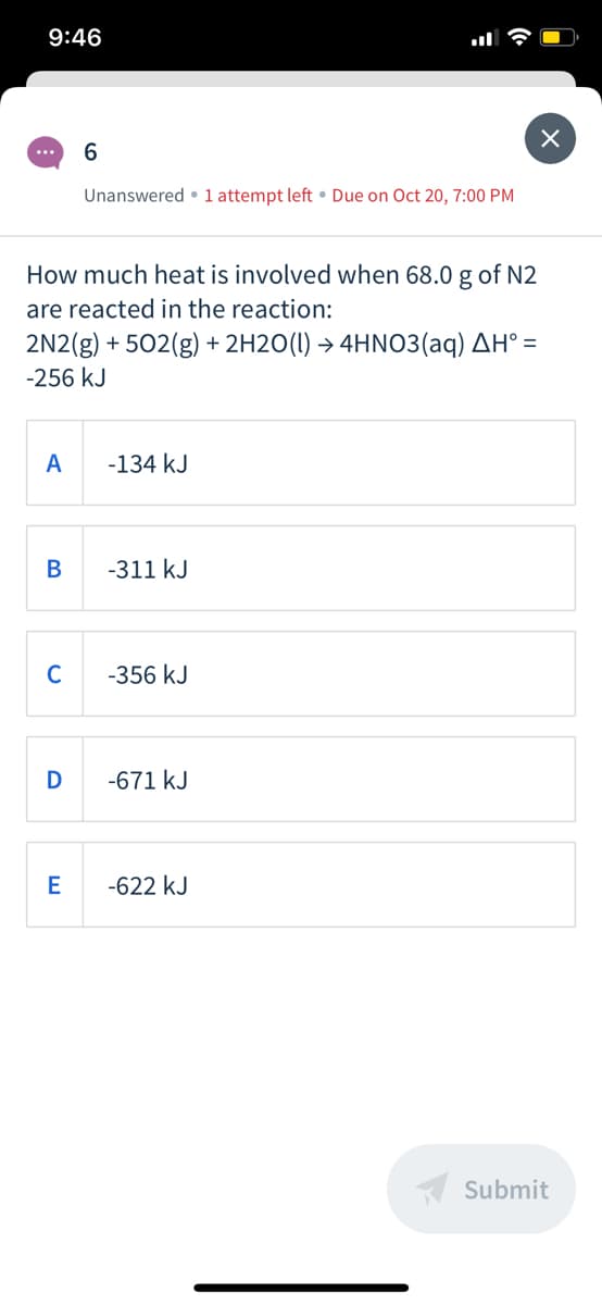 9:46
6.
...
Unanswered • 1 attempt left • Due on Oct 20, 7:00 PM
How much heat is involved when 68.0 g of N2
are reacted in the reaction:
2N2(g) + 502(g) + 2H2O(1) → 4HNO3(aq) AH° =
-256 kJ
A
-134 kJ
-311 kJ
C
-356 kJ
D
-671 kJ
E
-622 kJ
A Submit
