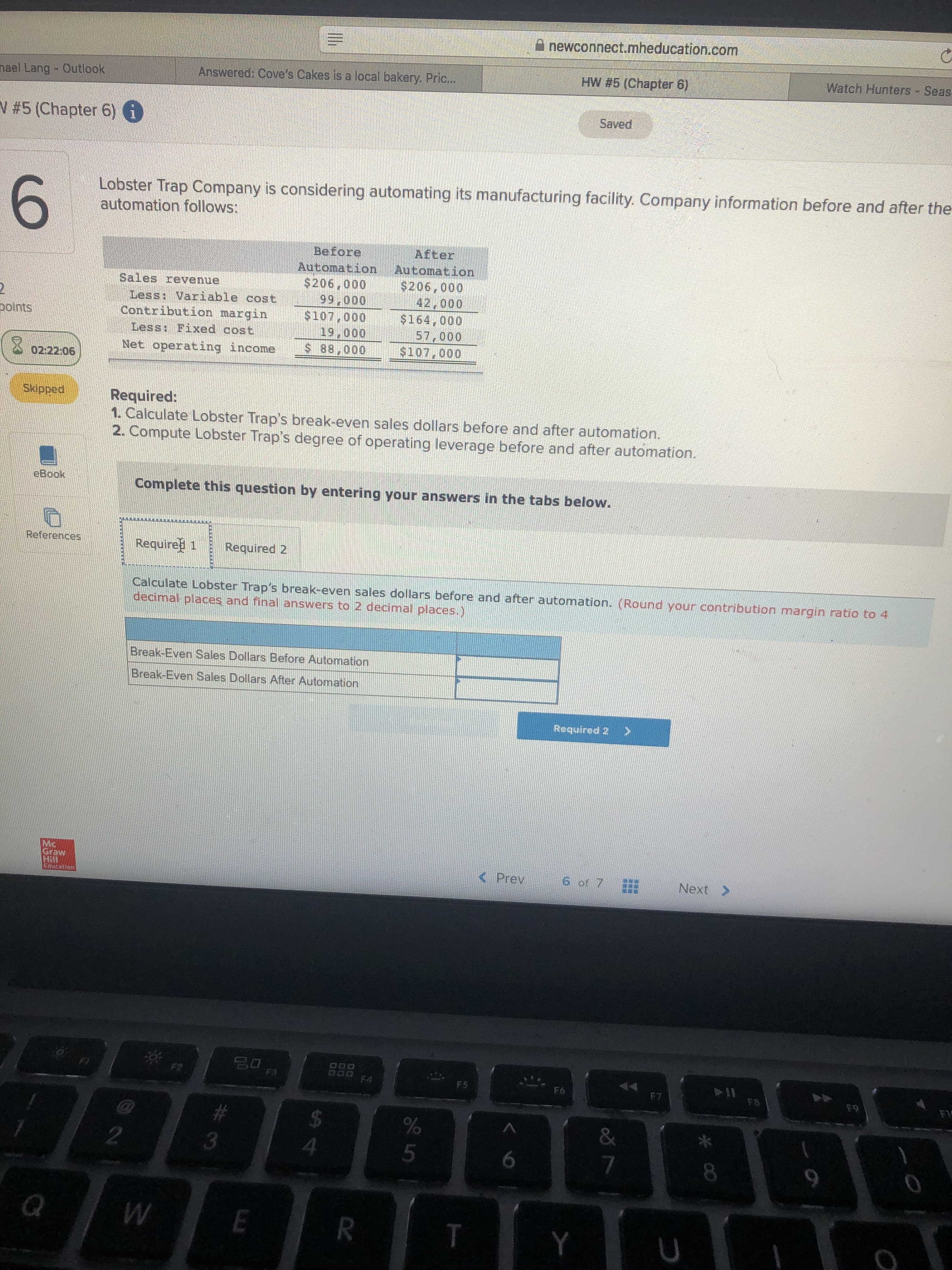 A newconnect.mheducation.com
HW #5 (Chapter 6)
Watch Hunters - Sease
nael Lang - Outlook
Answered: Cove's Cakes is a local bakery. Pric..
Saved
V #5 (Chapter 6) 6
6.
Lobster Trap Company is considering automating its manufacturing facility. Company information before and after the
automation follows:
Sales revenue
Less: Variable cost
Contribution margin
Less: Fixed cost
Before
Automation
$206,000
99,000
$107,000
19,000
$ 88,000
After
Automation
$206,000
42,000
$164,000
57,000
$107,000
polnts
Net operating income
02:22:06
Skipped
Required:
1. Calculate Lobster Trap's break-even sales dollars before and after automation.
2. Compute Lobster Trap's degree of operating leverage before and after automation.
cBook
Complete this question by entering your answers in the tabs below.
References
Require 1
Required 2
Calculate Lobster Trap's break-even sales dollars before and after automation. (Round your contribution margin ratio to 4
decimal places and final answers to 2 decimal places.)
Break-Even Sales Dollars Before Automation
Break-Even Sales Dollars After Automation
Required 2
Mc
Graw
< Prev
6 of 7
Next >
Education
F2
F3
F4
F5
HERN
F6
F7
F8
F9
F1
2#3
3
2
4.
6.
8.
Y
