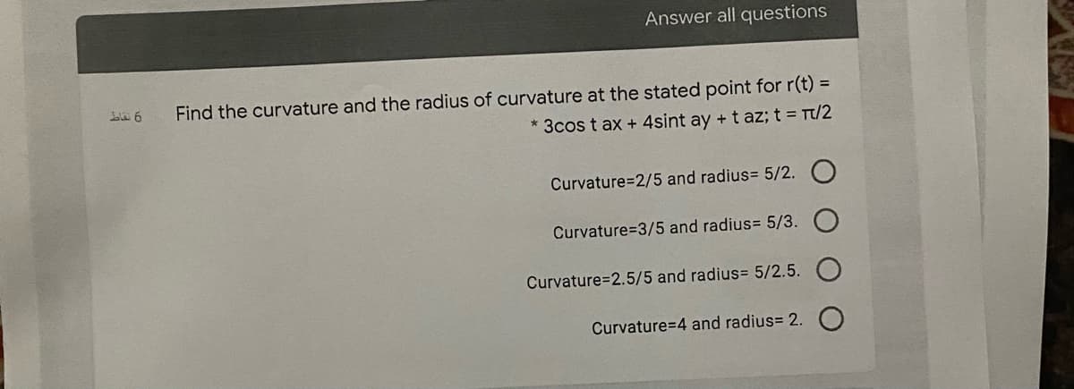 Answer all questions
Find the curvature and the radius of curvature at the stated point for r(t) =
* 3cos t ax + 4sint ay +t az; t = Tt/2
Curvature=2/5 and radius= 5/2. O
Curvature=3/5 and radius= 5/3.
Curvature=2.5/5 and radius= 5/2.5.
Curvature=4 and radius= 2.
